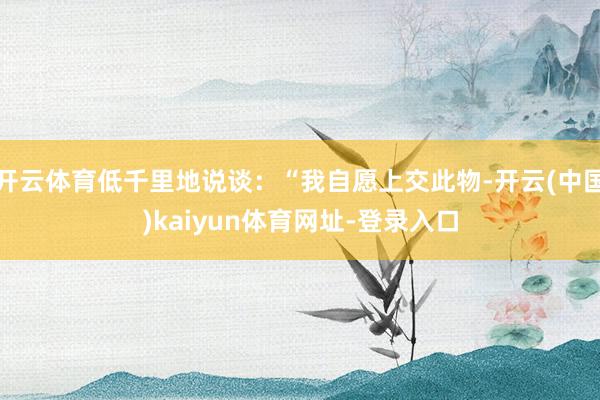 开云体育低千里地说谈：“我自愿上交此物-开云(中国)kaiyun体育网址-登录入口