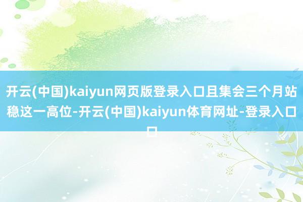 开云(中国)kaiyun网页版登录入口且集会三个月站稳这一高位-开云(中国)kaiyun体育网址-登录入口