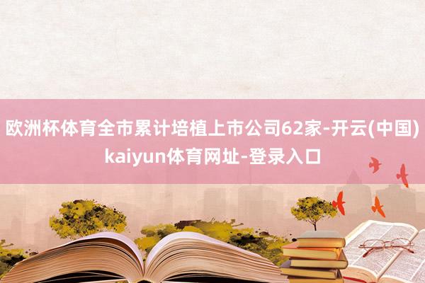 欧洲杯体育全市累计培植上市公司62家-开云(中国)kaiyun体育网址-登录入口