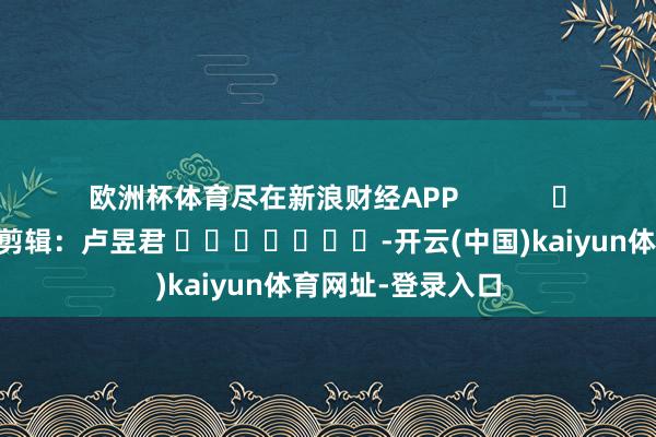 欧洲杯体育尽在新浪财经APP            						背负剪辑：卢昱君 							-开云(中国)kaiyun体育网址-登录入口