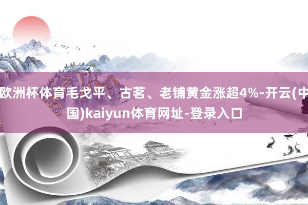 欧洲杯体育毛戈平、古茗、老铺黄金涨超4%-开云(中国)kaiyun体育网址-登录入口