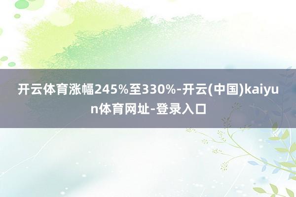 开云体育涨幅245%至330%-开云(中国)kaiyun体育网址-登录入口