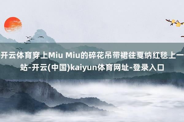 开云体育穿上Miu Miu的碎花吊带裙往戛纳红毯上一站-开云(中国)kaiyun体育网址-登录入口