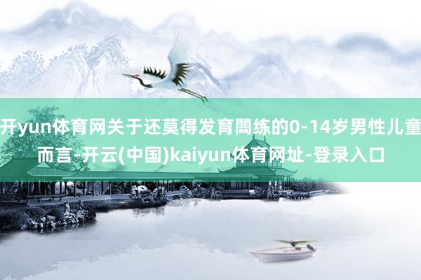 开yun体育网关于还莫得发育闇练的0-14岁男性儿童而言-开云(中国)kaiyun体育网址-登录入口