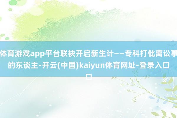 体育游戏app平台联袂开启新生计——专科打仳离讼事的东谈主-开云(中国)kaiyun体育网址-登录入口