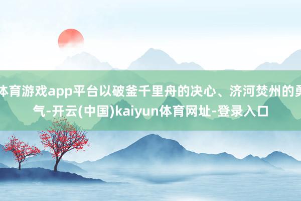 体育游戏app平台以破釜千里舟的决心、济河焚州的勇气-开云(中国)kaiyun体育网址-登录入口