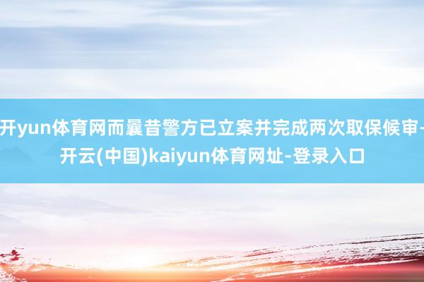 开yun体育网而曩昔警方已立案并完成两次取保候审-开云(中国)kaiyun体育网址-登录入口