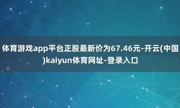 体育游戏app平台正股最新价为67.46元-开云(中国)kaiyun体育网址-登录入口
