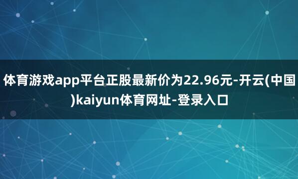 体育游戏app平台正股最新价为22.96元-开云(中国)kaiyun体育网址-登录入口