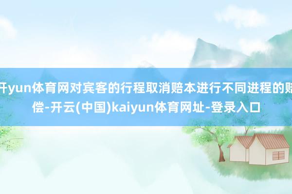 开yun体育网对宾客的行程取消赔本进行不同进程的赔偿-开云(中国)kaiyun体育网址-登录入口