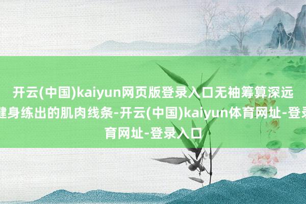 开云(中国)kaiyun网页版登录入口无袖筹算深远多年健身练出的肌肉线条-开云(中国)kaiyun体育网址-登录入口