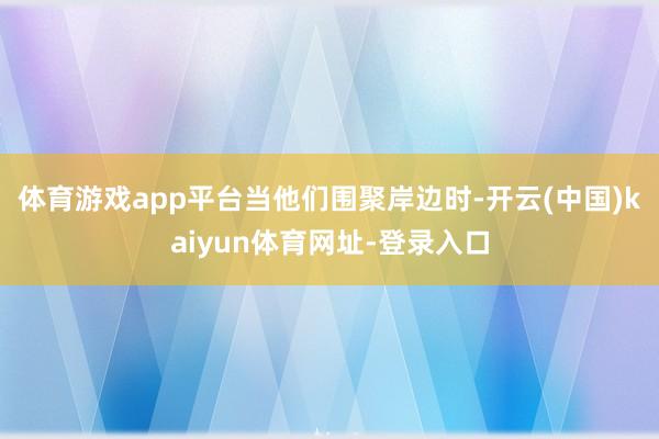 体育游戏app平台 当他们围聚岸边时-开云(中国)kaiyun体育网址-登录入口