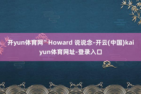 开yun体育网”Howard 说说念-开云(中国)kaiyun体育网址-登录入口