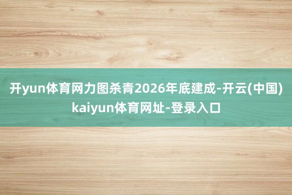 开yun体育网力图杀青2026年底建成-开云(中国)kaiyun体育网址-登录入口
