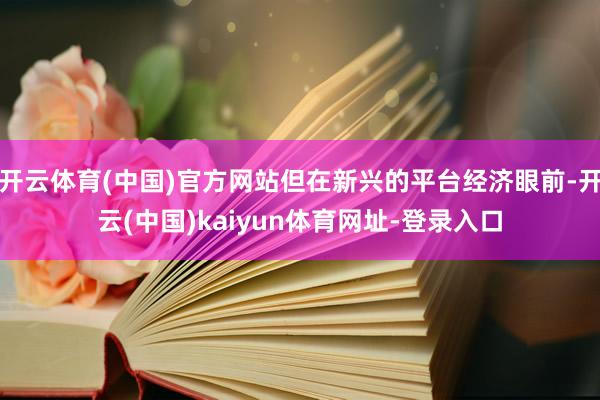 开云体育(中国)官方网站但在新兴的平台经济眼前-开云(中国)kaiyun体育网址-登录入口