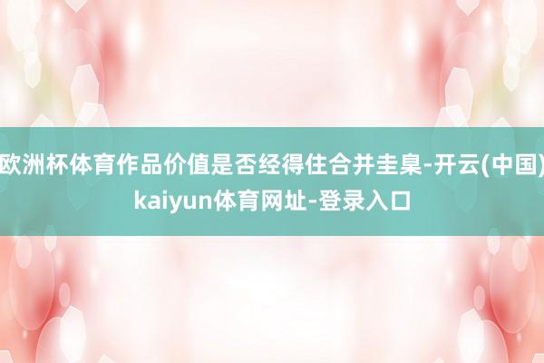 欧洲杯体育作品价值是否经得住合并圭臬-开云(中国)kaiyun体育网址-登录入口