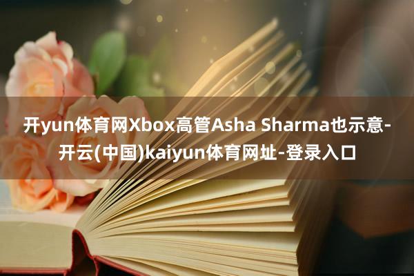 开yun体育网Xbox高管Asha Sharma也示意-开云(中国)kaiyun体育网址-登录入口