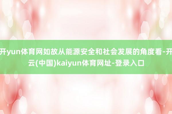 开yun体育网如故从能源安全和社会发展的角度看-开云(中国)kaiyun体育网址-登录入口