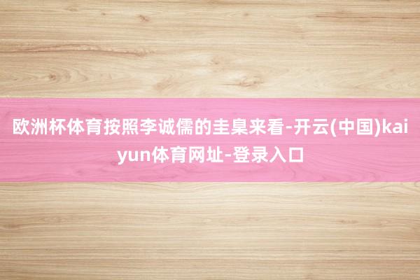 欧洲杯体育按照李诚儒的圭臬来看-开云(中国)kaiyun体育网址-登录入口