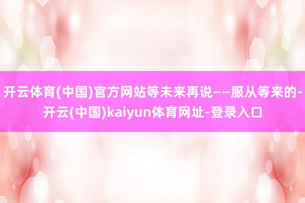 开云体育(中国)官方网站等未来再说——服从等来的-开云(中国)kaiyun体育网址-登录入口