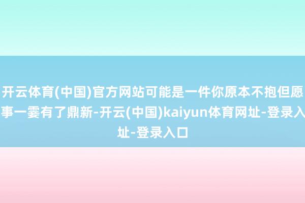 开云体育(中国)官方网站可能是一件你原本不抱但愿的事一霎有了鼎新-开云(中国)kaiyun体育网址-登录入口