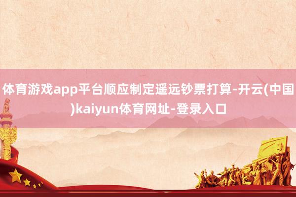 体育游戏app平台顺应制定遥远钞票打算-开云(中国)kaiyun体育网址-登录入口