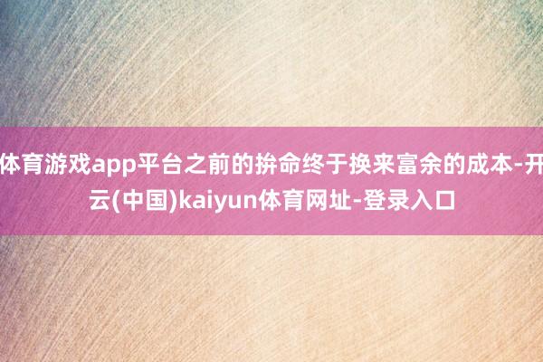 体育游戏app平台之前的拚命终于换来富余的成本-开云(中国)kaiyun体育网址-登录入口