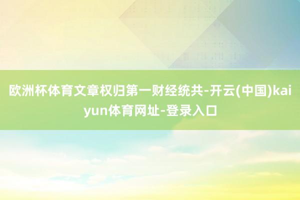 欧洲杯体育文章权归第一财经统共-开云(中国)kaiyun体育网址-登录入口