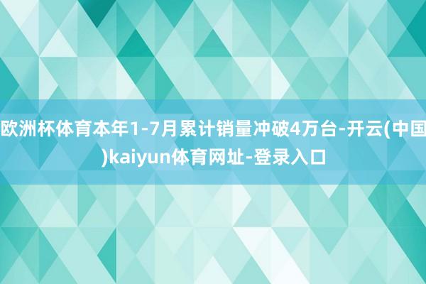 欧洲杯体育本年1-7月累计销量冲破4万台-开云(中国)kaiyun体育网址-登录入口