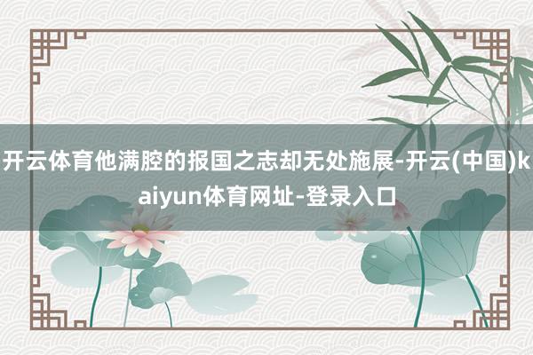 开云体育他满腔的报国之志却无处施展-开云(中国)kaiyun体育网址-登录入口