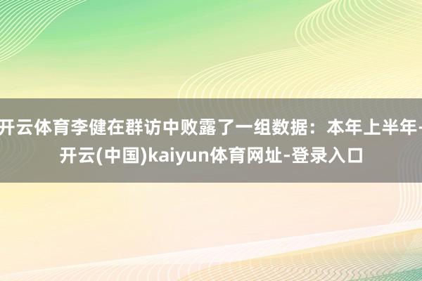 开云体育李健在群访中败露了一组数据：本年上半年-开云(中国)kaiyun体育网址-登录入口