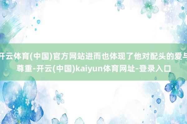 开云体育(中国)官方网站进而也体现了他对配头的爱与尊重-开云(中国)kaiyun体育网址-登录入口
