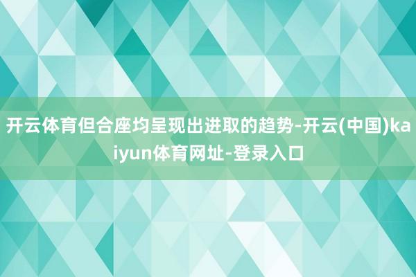 开云体育但合座均呈现出进取的趋势-开云(中国)kaiyun体育网址-登录入口
