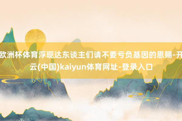 欧洲杯体育浮现达东谈主们请不要亏负基因的恩赐-开云(中国)kaiyun体育网址-登录入口