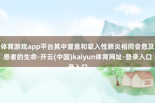 体育游戏app平台其中窒息和吸入性肺炎相同会危及患者的生命-开云(中国)kaiyun体育网址-登录入口
