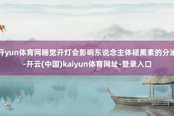 开yun体育网睡觉开灯会影响东说念主体褪黑素的分泌-开云(中国)kaiyun体育网址-登录入口