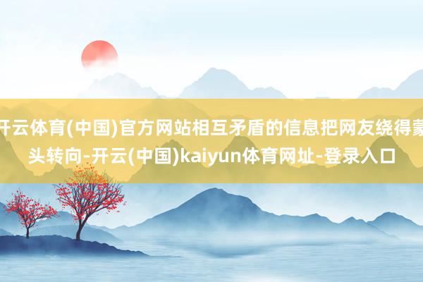 开云体育(中国)官方网站相互矛盾的信息把网友绕得蒙头转向-开云(中国)kaiyun体育网址-登录入口