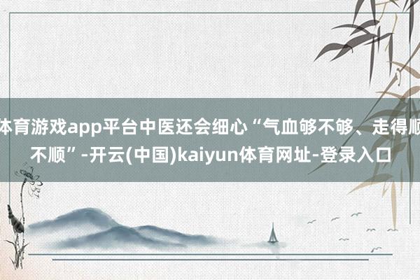 体育游戏app平台中医还会细心“气血够不够、走得顺不顺”-开云(中国)kaiyun体育网址-登录入口