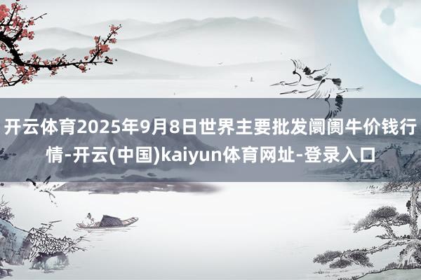 开云体育2025年9月8日世界主要批发阛阓牛价钱行情-开云(中国)kaiyun体育网址-登录入口
