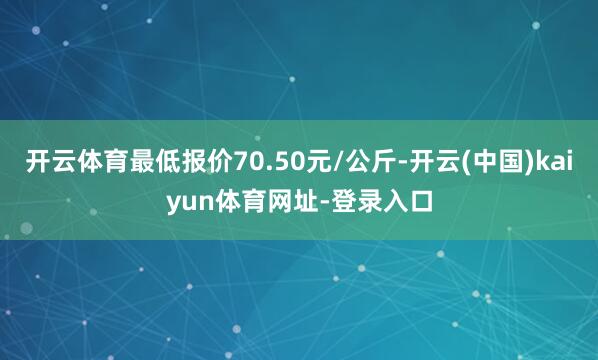 开云体育最低报价70.50元/公斤-开云(中国)kaiyun体育网址-登录入口