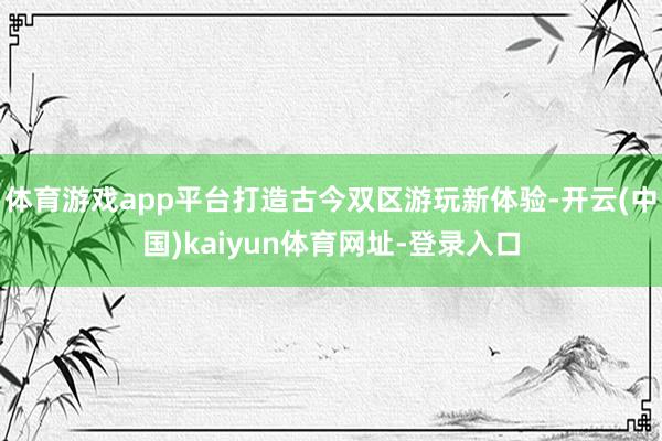 体育游戏app平台打造古今双区游玩新体验-开云(中国)kaiyun体育网址-登录入口