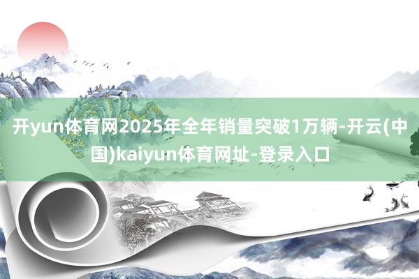 开yun体育网2025年全年销量突破1万辆-开云(中国)kaiyun体育网址-登录入口