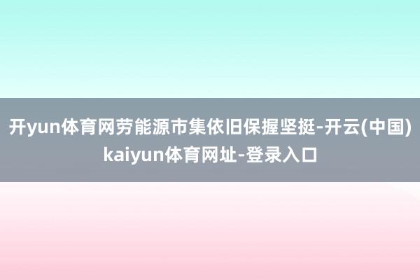 开yun体育网劳能源市集依旧保握坚挺-开云(中国)kaiyun体育网址-登录入口