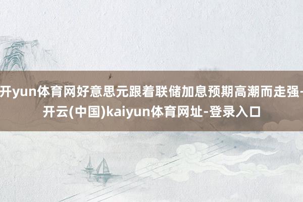开yun体育网好意思元跟着联储加息预期高潮而走强-开云(中国)kaiyun体育网址-登录入口