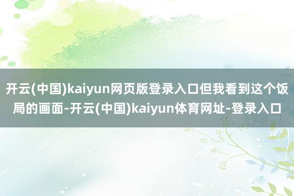 开云(中国)kaiyun网页版登录入口但我看到这个饭局的画面-开云(中国)kaiyun体育网址-登录入口