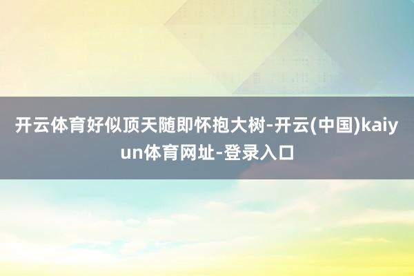 开云体育好似顶天随即怀抱大树-开云(中国)kaiyun体育网址-登录入口