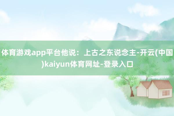 体育游戏app平台他说：上古之东说念主-开云(中国)kaiyun体育网址-登录入口