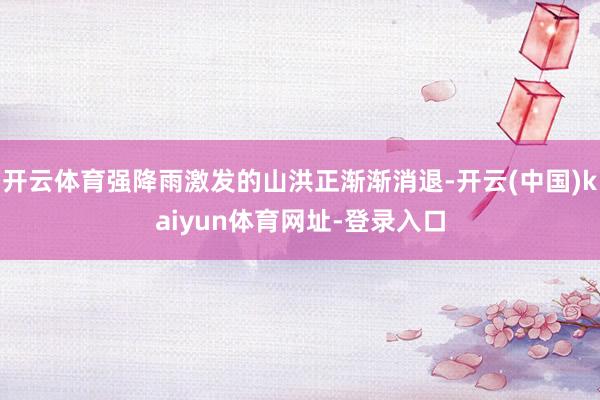 开云体育强降雨激发的山洪正渐渐消退-开云(中国)kaiyun体育网址-登录入口