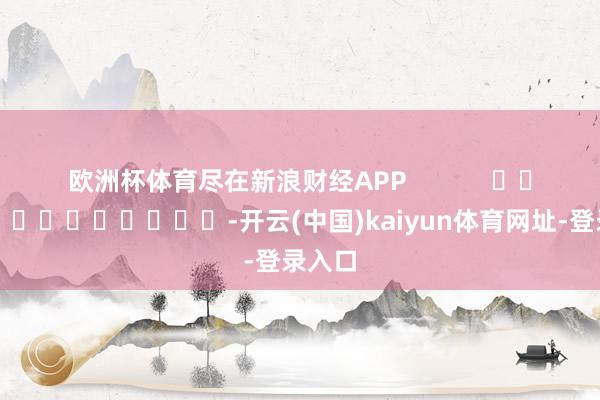欧洲杯体育尽在新浪财经APP            													-开云(中国)kaiyun体育网址-登录入口