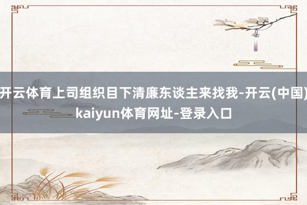 开云体育上司组织目下清廉东谈主来找我-开云(中国)kaiyun体育网址-登录入口